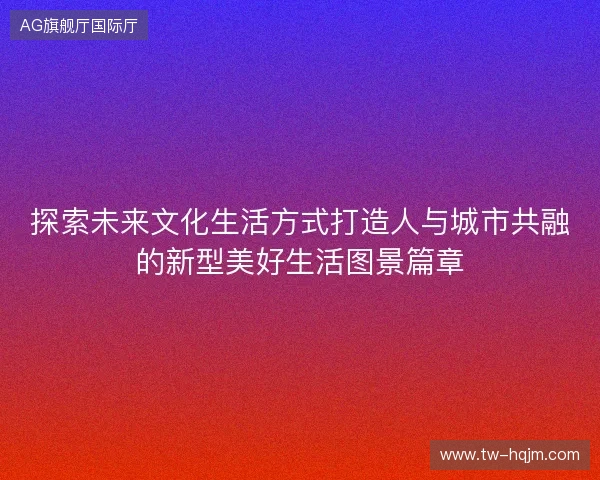 探索未来文化生活方式打造人与城市共融的新型美好生活图景篇章